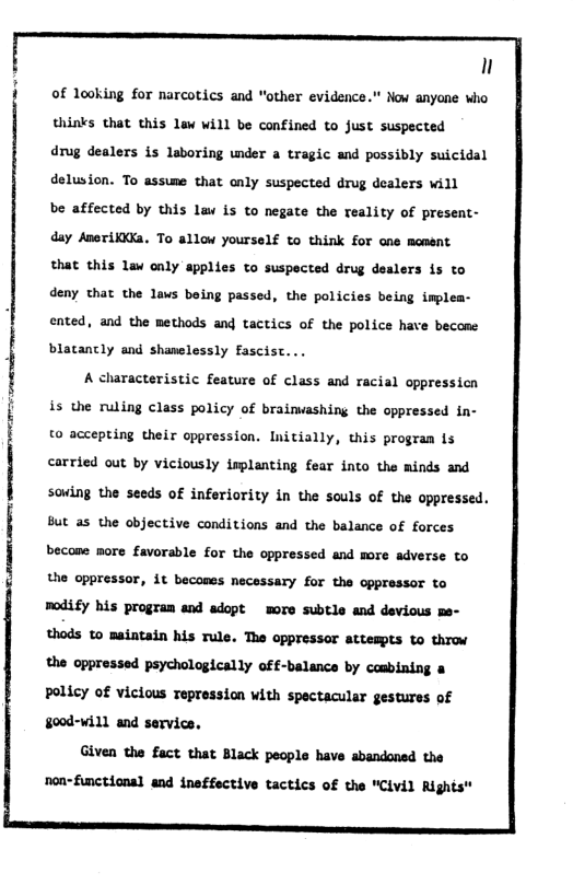 n i of looking for narcotics and "other evidence.” Now anyane who ‘ thinks that this law will be confined to just suspected drug dealers is laboring under a tragic and possibly suicidal delusion. To assume that only suspected drug dealers will be affected by this law is to negate the reality of present- day Ameriiia. To allow yourself to think for one moment that this lav only applies to suspected drug dealers is to deny that the laws being passed, the policies being implea- ented, and the methods and tactics of the police have become | blatancly and shanelessly fascist... A characteristic feature of class and racial oppressicn is the ruling class policy of brainashing the oppressed in- to accepting their oppression. Initially, this program 1s sowing the seeds of inferiority in the souls of the oppressed. But as the objective conditions and the balance of forces i i l carried out by viciously isplanting fear into the minds and the oppressor, 4t becones necessary for the oppressor to modify bis progran and adopt wore subtle and devious thods to maintain his Tule. The oppressor attempts to throw the oppressed psychologically off-balance by csbining & Policy of vicious repression with spectacular gestures of §00d-will and servics. Given the fact that Black people have abandoned the non-fnctional and ineffective tactics of the "Civil Right